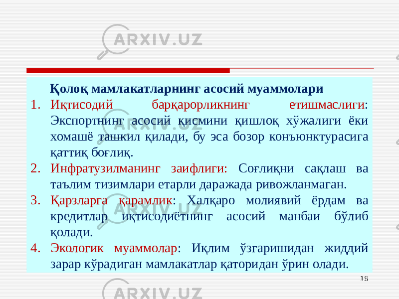 18Қолоқ мамлакатларнинг асосий муаммолари 1. Иқтисодий барқарорликнинг етишмаслиги : Экспортнинг асосий қисмини қишлоқ хўжалиги ёки хомашё ташкил қилади, бу эса бозор конъюнктурасига қаттиқ боғлиқ. 2. Инфратузилманинг заифлиги: Соғлиқни сақлаш ва таълим тизимлари етарли даражада ривожланмаган. 3. Қарзларга қарамлик : Халқаро молиявий ёрдам ва кредитлар иқтисодиётнинг асосий манбаи бўлиб қолади. 4. Экологик муаммолар : Иқлим ўзгаришидан жиддий зарар кўрадиган мамлакатлар қаторидан ўрин олади. 