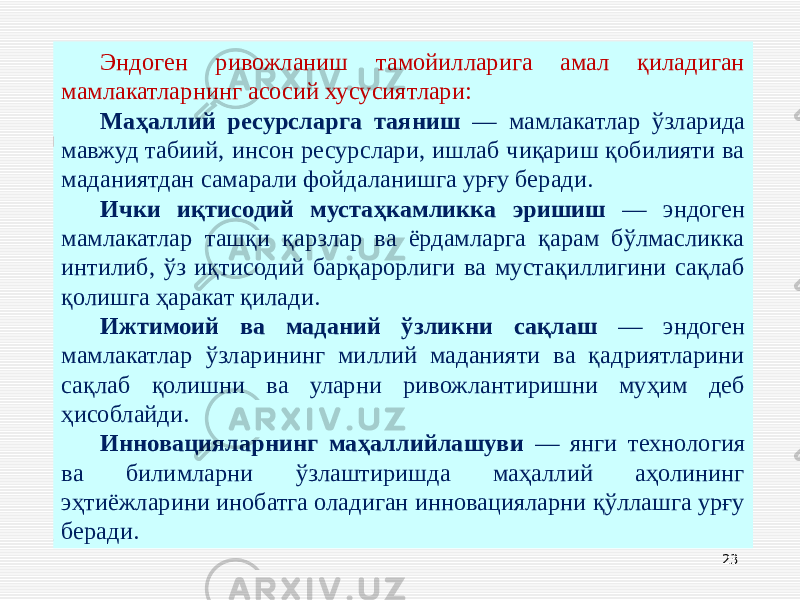 23Эндоген ривожланиш тамойилларига амал қиладиган мамлакатларнинг асосий хусусиятлари: Маҳаллий ресурсларга таяниш — мамлакатлар ўзларида мавжуд табиий, инсон ресурслари, ишлаб чиқариш қобилияти ва маданиятдан самарали фойдаланишга урғу беради. Ички иқтисодий мустаҳкамликка эришиш — эндоген мамлакатлар ташқи қарзлар ва ёрдамларга қарам бўлмасликка интилиб, ўз иқтисодий барқарорлиги ва мустақиллигини сақлаб қолишга ҳаракат қилади. Ижтимоий ва маданий ўзликни сақлаш — эндоген мамлакатлар ўзларининг миллий маданияти ва қадриятларини сақлаб қолишни ва уларни ривожлантиришни муҳим деб ҳисоблайди. Инновацияларнинг маҳаллийлашуви — янги технология ва билимларни ўзлаштиришда маҳаллий аҳолининг эҳтиёжларини инобатга оладиган инновацияларни қўллашга урғу беради. 