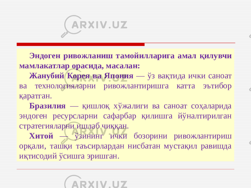 Эндоген ривожланиш тамойилларига амал қилувчи мамлакатлар орасида, масалан: Жанубий Корея ва Япония — ўз вақтида ички саноат ва технологияларни ривожлантиришга катта эътибор қаратган. Бразилия — қишлоқ хўжалиги ва саноат соҳаларида эндоген ресурсларни сафарбар қилишга йўналтирилган стратегияларни ишлаб чиққан. Хитой — ўзининг ички бозорини ривожлантириш орқали, ташқи таъсирлардан нисбатан мустақил равишда иқтисодий ўсишга эришган. 