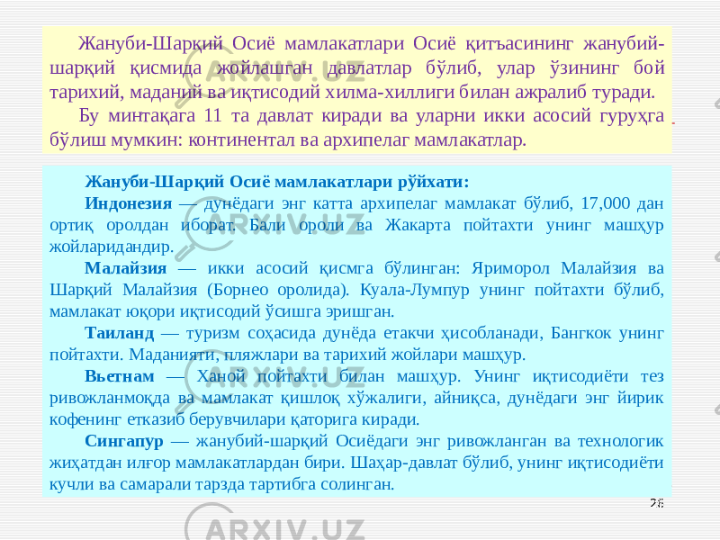 26Жануби-Шарқий Осиё мамлакатлари Осиё қитъасининг жанубий- шарқий қисмида жойлашган давлатлар бўлиб, улар ўзининг бой тарихий, маданий ва иқтисодий хилма-хиллиги билан ажралиб туради. Бу минтақага 11 та давлат киради ва уларни икки асосий гуруҳга бўлиш мумкин: континентал ва архипелаг мамлакатлар. Жануби-Шарқий Осиё мамлакатлари рўйхати: Индонезия — дунёдаги энг катта архипелаг мамлакат бўлиб, 17,000 дан ортиқ оролдан иборат. Бали ороли ва Жакарта пойтахти унинг машҳур жойларидандир. Малайзия — икки асосий қисмга бўлинган: Яриморол Малайзия ва Шарқий Малайзия (Борнео оролида). Куала-Лумпур унинг пойтахти бўлиб, мамлакат юқори иқтисодий ўсишга эришган. Таиланд — туризм соҳасида дунёда етакчи ҳисобланади, Бангкок унинг пойтахти. Маданияти, пляжлари ва тарихий жойлари машҳур. Вьетнам — Ханой пойтахти билан машҳур. Унинг иқтисодиёти тез ривожланмоқда ва мамлакат қишлоқ хўжалиги, айниқса, дунёдаги энг йирик кофенинг етказиб берувчилари қаторига киради. Сингапур — жанубий-шарқий Осиёдаги энг ривожланган ва технологик жиҳатдан илғор мамлакатлардан бири. Шаҳар-давлат бўлиб, унинг иқтисодиёти кучли ва самарали тарзда тартибга солинган. 