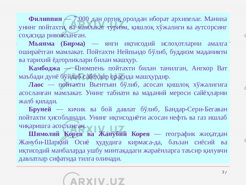27Филиппин — 7,000 дан ортиқ оролдан иборат архипелаг. Манила унинг пойтахти, ва мамлакат туризм, қишлоқ хўжалиги ва аутсорсинг соҳасида ривожланган. Мьянма (Бирма) — янги иқтисодий ислоҳотларни амалга ошираётган мамлакат. Пойтахти Нейпьидо бўлиб, буддизм маданияти ва тарихий ёдгорликлари билан машҳур. Камбоджа — Пномпень пойтахти билан танилган, Ангкор Ват маъбади дунё бўйлаб сайёҳлар орасида машҳурдир. Лаос — пойтахти Вьентьян бўлиб, асосан қишлоқ хўжалигига асосланган мамлакат. Унинг табиати ва маданий мероси сайёҳларни жалб қилади. Бруней — кичик ва бой давлат бўлиб, Бандар-Сери-Бегаван пойтахти ҳисобланади. Унинг иқтисодиёти асосан нефть ва газ ишлаб чиқаришга асосланган. Шимолий Корея ва Жанубий Корея — географик жиҳатдан Жануби-Шарқий Осиё ҳудудига кирмаса-да, баъзан сиёсий ва иқтисодий манбаларда ушбу минтақадаги жараёнларга таъсир қилувчи давлатлар сифатида тилга олинади. 