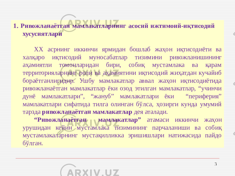 1. Ривожланаётган мамлакатларнинг асосий ижтимоий-иқтисодий хусусиятлари ХХ асрнинг иккинчи ярмидан бошлаб жаҳон иқтисодиёти ва халқаро иқтисодий муносабатлар тизимини ривожланишининг аҳамиятли томонларидан бири, собиқ мустамлака ва қарам территорияларнинг роли ва аҳамиятини иқтисодий жиҳатдан кучайиб бораётганлигидир. Ушбу мамлакатлар аввал жаҳон иқтисодиётида ривожланаётган мамлакатлар ёки озод этилган мамлакатлар, “учинчи дунё мамлакатлари”, “жануб” мамлакатлари ёки “периферия” мамлакатлари сифатида тилга олинган бўлса, ҳозирги кунда умумий тарзда ривожланаётган мамлакатлар дея аталади. “ Ривожланаётган мамлакатлар” атамаси иккинчи жаҳон урушидан кейин мустамлака тизимининг парчаланиши ва собиқ мустамлакаларнинг мустақилликка эришишлари натижасида пайдо бўлган. 3 