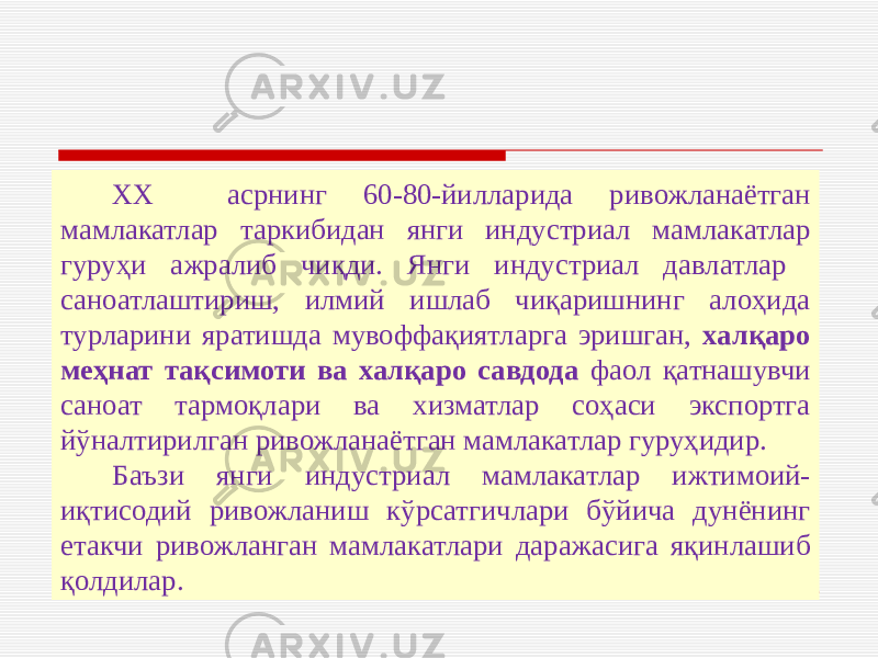 ХХ асрнинг 60-80-йилларида ривожланаётган мамлакатлар таркибидан янги индустриал мамлакатлар гуруҳи ажралиб чиқди. Янги индустриал давлатлар саноатлаштириш, илмий ишлаб чиқаришнинг алоҳида турларини яратишда мувоффақиятларга эришган, халқаро меҳнат тақсимоти ва халқаро савдода фаол қатнашувчи саноат тармоқлари ва хизматлар соҳаси экспортга йўналтирилган ривожланаётган мамлакатлар гуруҳидир. Баъзи янги индустриал мамлакатлар ижтимоий- иқтисодий ривожланиш кўрсатгичлари бўйича дунёнинг етакчи ривожланган мамлакатлари даражасига яқинлашиб қолдилар. 