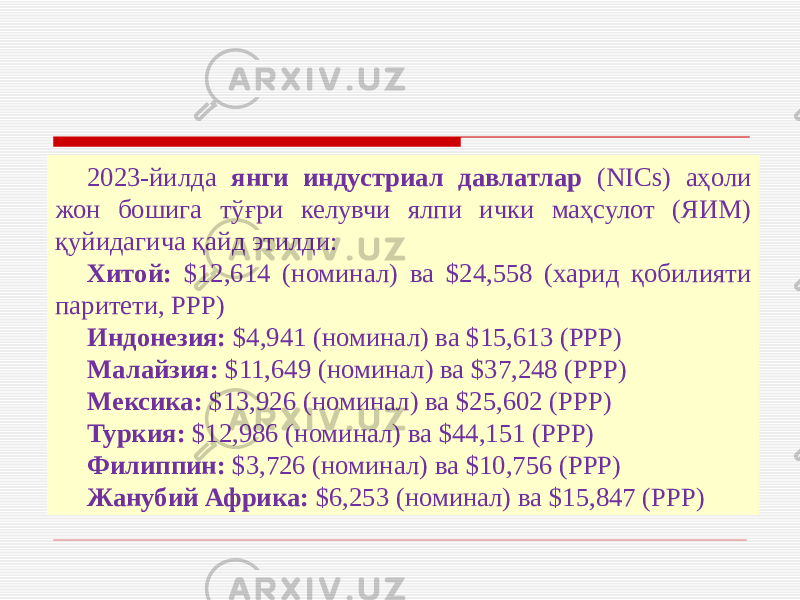 2023-йилда янги индустриал давлатлар (NICs) аҳоли жон бошига тўғри келувчи ялпи ички маҳсулот (ЯИМ) қуйидагича қайд этилди: Хитой: $12,614 (номинал) ва $24,558 (харид қобилияти паритети, PPP) Индонезия: $4,941 (номинал) ва $15,613 (PPP) Малайзия: $11,649 (номинал) ва $37,248 (PPP) Мексика: $13,926 (номинал) ва $25,602 (PPP) Туркия: $12,986 (номинал) ва $44,151 (PPP) Филиппин: $3,726 (номинал) ва $10,756 (PPP) Жанубий Африка: $6,253 (номинал) ва $15,847 (PPP) 