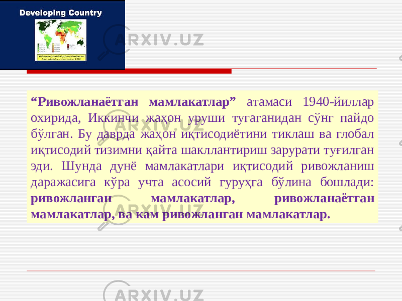 “ Ривожланаётган мамлакатлар” атамаси 1940-йиллар охирида, Иккинчи жаҳон уруши тугаганидан сўнг пайдо бўлган. Бу даврда жаҳон иқтисодиётини тиклаш ва глобал иқтисодий тизимни қайта шакллантириш зарурати туғилган эди. Шунда дунё мамлакатлари иқтисодий ривожланиш даражасига кўра учта асосий гуруҳга бўлина бошлади: ривожланган мамлакатлар, ривожланаётган мамлакатлар, ва кам ривожланган мамлакатлар. 