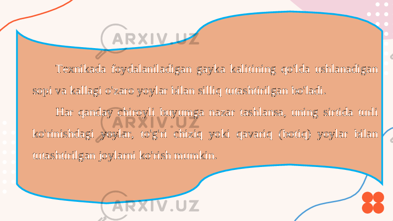 Texnikada foydalaniladigan gayka kalitining qo&#39;lda ushlanadigan sopi va kallagi o&#39;zaro yoylar bilan silliq tutashtirilgan bo&#39;ladi. Har qanday chiroyli buyumga nazar tashlansa, uning sirtida turli ko&#39;rinishdagi yoylar, to&#39;g&#39;ri chiziq yoki qavariq (botiq) yoylar bilan tutashtirilgan joylarni ko&#39;rish mumkin. 