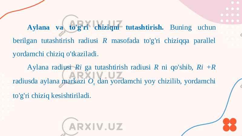 Aylana va to&#39;g&#39;ri chiziqni tutashtirish. Buning uchun berilgan tutashtirish radiusi R masofada to&#39;g&#39;ri chiziqqa parallel yordamchi chiziq o&#39;tkaziladi. Aylana radiusi Ri ga tutashtirish radiusi R ni qo&#39;shib, Ri +R radiusda aylana markazi O x dan yordamchi yoy chizilib, yordamchi to&#39;g&#39;ri chiziq kesishtiriladi. 