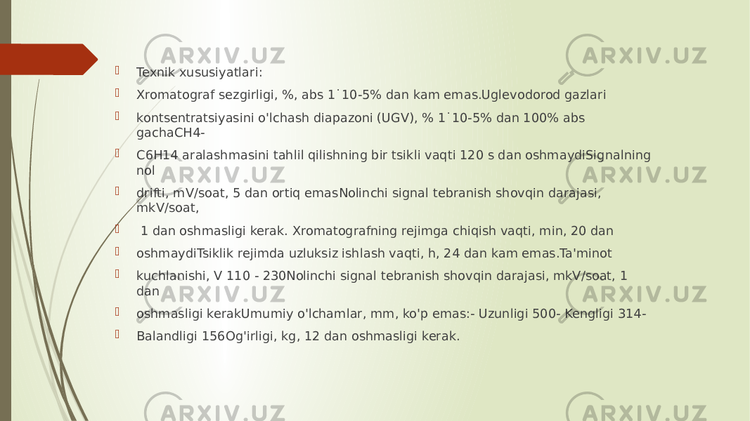  Texnik xususiyatlari:  Xromatograf sezgirligi, %, abs 1˙10-5% dan kam emas.Uglevodorod gazlari  kontsentratsiyasini o&#39;lchash diapazoni (UGV), % 1˙10-5% dan 100% abs gachaCH4-  C6H14 aralashmasini tahlil qilishning bir tsikli vaqti 120 s dan oshmaydiSignalning nol  drifti, mV/soat, 5 dan ortiq emasNolinchi signal tebranish shovqin darajasi, mkV/soat,  1 dan oshmasligi kerak. Xromatografning rejimga chiqish vaqti, min, 20 dan  oshmaydiTsiklik rejimda uzluksiz ishlash vaqti, h, 24 dan kam emas.Ta&#39;minot  kuchlanishi, V 110 - 230Nolinchi signal tebranish shovqin darajasi, mkV/soat, 1 dan  oshmasligi kerakUmumiy o&#39;lchamlar, mm, ko&#39;p emas:- Uzunligi 500- Kengligi 314-  Balandligi 156Og&#39;irligi, kg, 12 dan oshmasligi kerak. 