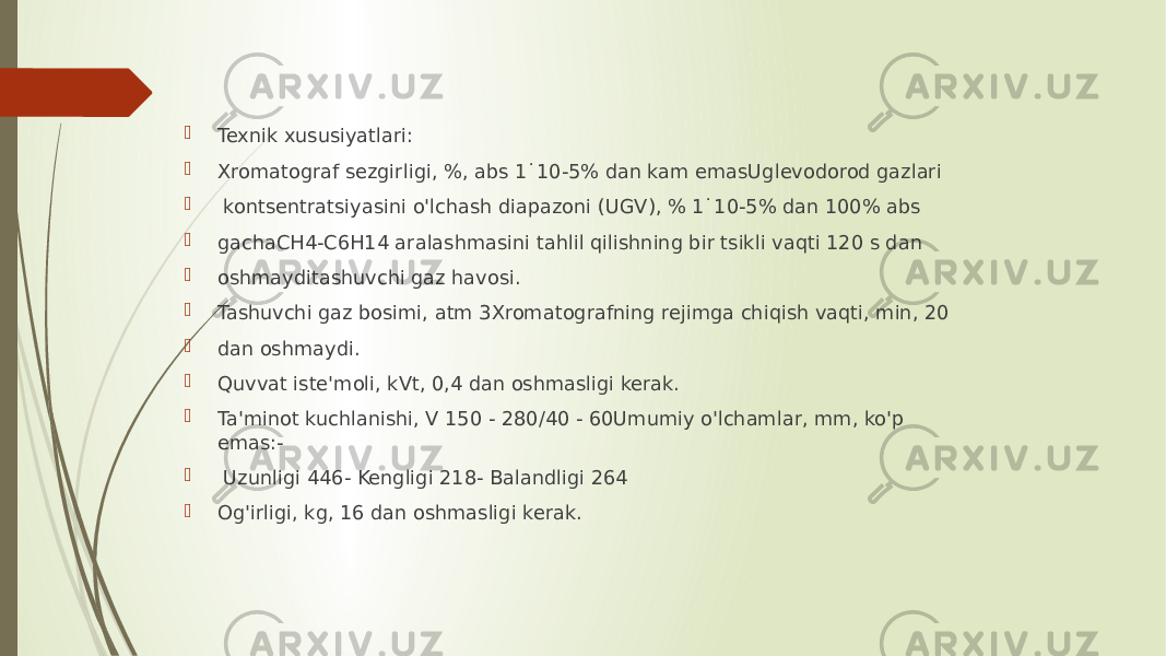  Texnik xususiyatlari:  Xromatograf sezgirligi, %, abs 1˙10-5% dan kam emasUglevodorod gazlari  kontsentratsiyasini o&#39;lchash diapazoni (UGV), % 1˙10-5% dan 100% abs  gachaCH4-C6H14 aralashmasini tahlil qilishning bir tsikli vaqti 120 s dan  oshmayditashuvchi gaz havosi.  Tashuvchi gaz bosimi, atm 3Xromatografning rejimga chiqish vaqti, min, 20  dan oshmaydi.  Quvvat iste&#39;moli, kVt, 0,4 dan oshmasligi kerak.  Ta&#39;minot kuchlanishi, V 150 - 280/40 - 60Umumiy o&#39;lchamlar, mm, ko&#39;p emas:-  Uzunligi 446- Kengligi 218- Balandligi 264  Og&#39;irligi, kg, 16 dan oshmasligi kerak. 