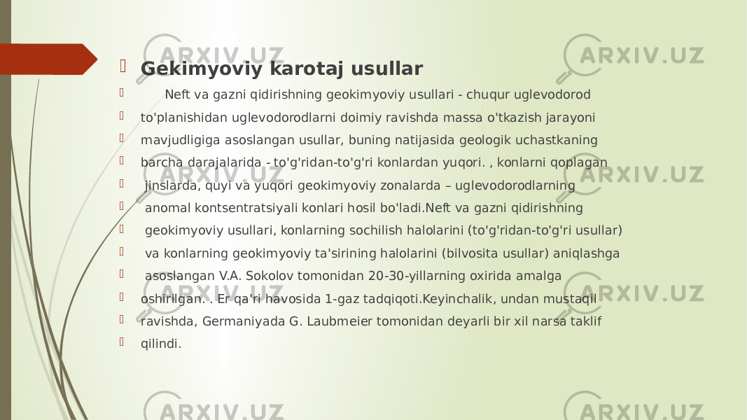  Gekimyoviy karotaj usullar  Neft va gazni qidirishning geokimyoviy usullari - chuqur uglevodorod  to&#39;planishidan uglevodorodlarni doimiy ravishda massa o&#39;tkazish jarayoni  mavjudligiga asoslangan usullar, buning natijasida geologik uchastkaning  barcha darajalarida - to&#39;g&#39;ridan-to&#39;g&#39;ri konlardan yuqori. , konlarni qoplagan  jinslarda, quyi va yuqori geokimyoviy zonalarda – uglevodorodlarning  anomal kontsentratsiyali konlari hosil bo&#39;ladi.Neft va gazni qidirishning  geokimyoviy usullari, konlarning sochilish halolarini (to&#39;g&#39;ridan-to&#39;g&#39;ri usullar)  va konlarning geokimyoviy ta&#39;sirining halolarini (bilvosita usullar) aniqlashga  asoslangan V.A. Sokolov tomonidan 20-30-yillarning oxirida amalga  oshirilgan. . Er qa&#39;ri havosida 1-gaz tadqiqoti.Keyinchalik, undan mustaqil  ravishda, Germaniyada G. Laubmeier tomonidan deyarli bir xil narsa taklif  qilindi. 