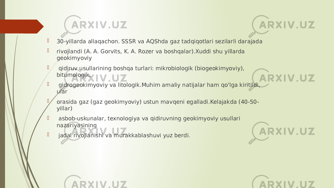  30-yillarda allaqachon. SSSR va AQShda gaz tadqiqotlari sezilarli darajada  rivojlandi (A. A. Gorvits, K. A. Rozer va boshqalar).Xuddi shu yillarda geokimyoviy  qidiruv usullarining boshqa turlari: mikrobiologik (biogeokimyoviy), bitumologik,  gidrogeokimyoviy va litologik.Muhim amaliy natijalar ham qo&#39;lga kiritildi, ular  orasida gaz (gaz geokimyoviy) ustun mavqeni egalladi.Kelajakda (40-50- yillar)  asbob-uskunalar, texnologiya va qidiruvning geokimyoviy usullari nazariyasining  jadal rivojlanishi va murakkablashuvi yuz berdi. 