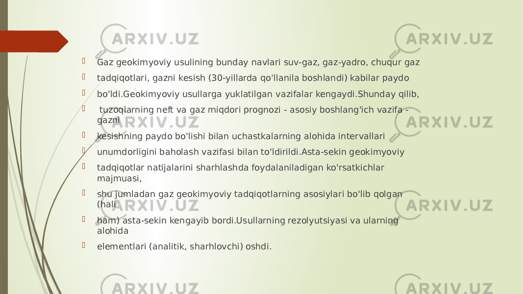  Gaz geokimyoviy usulining bunday navlari suv-gaz, gaz-yadro, chuqur gaz  tadqiqotlari, gazni kesish (30-yillarda qo&#39;llanila boshlandi) kabilar paydo  bo&#39;ldi.Geokimyoviy usullarga yuklatilgan vazifalar kengaydi.Shunday qilib,  tuzoqlarning neft va gaz miqdori prognozi - asosiy boshlang&#39;ich vazifa - gazni  kesishning paydo bo&#39;lishi bilan uchastkalarning alohida intervallari  unumdorligini baholash vazifasi bilan to&#39;ldirildi.Asta-sekin geokimyoviy  tadqiqotlar natijalarini sharhlashda foydalaniladigan ko&#39;rsatkichlar majmuasi,  shu jumladan gaz geokimyoviy tadqiqotlarning asosiylari bo&#39;lib qolgan (hali  ham) asta-sekin kengayib bordi.Usullarning rezolyutsiyasi va ularning alohida  elementlari (analitik, sharhlovchi) oshdi. 