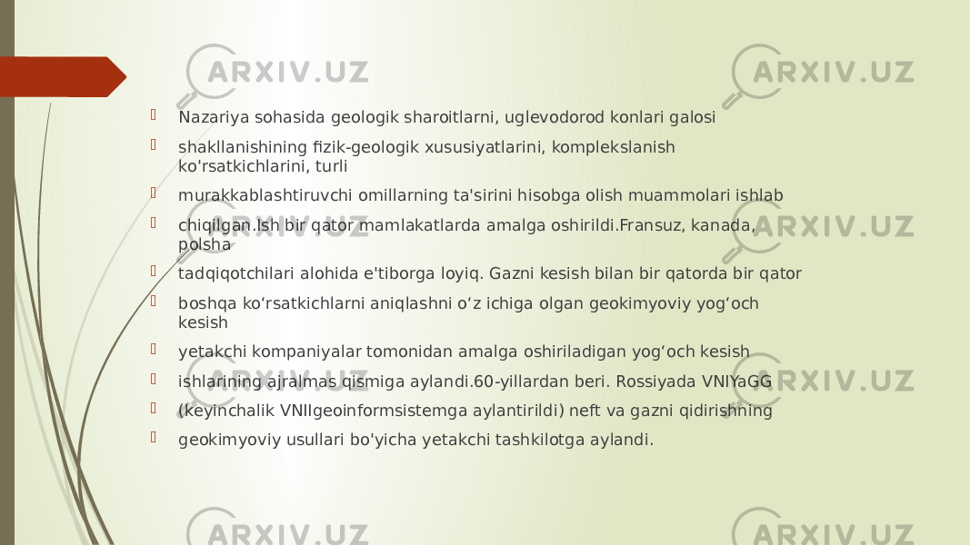  Nazariya sohasida geologik sharoitlarni, uglevodorod konlari galosi  shakllanishining fizik-geologik xususiyatlarini, komplekslanish ko&#39;rsatkichlarini, turli  murakkablashtiruvchi omillarning ta&#39;sirini hisobga olish muammolari ishlab  chiqilgan.Ish bir qator mamlakatlarda amalga oshirildi.Fransuz, kanada, polsha  tadqiqotchilari alohida e&#39;tiborga loyiq. Gazni kesish bilan bir qatorda bir qator  boshqa ko‘rsatkichlarni aniqlashni o‘z ichiga olgan geokimyoviy yog‘och kesish  yetakchi kompaniyalar tomonidan amalga oshiriladigan yog‘och kesish  ishlarining ajralmas qismiga aylandi.60-yillardan beri. Rossiyada VNIYaGG  (keyinchalik VNIIgeoinformsistemga aylantirildi) neft va gazni qidirishning  geokimyoviy usullari bo&#39;yicha yetakchi tashkilotga aylandi. 