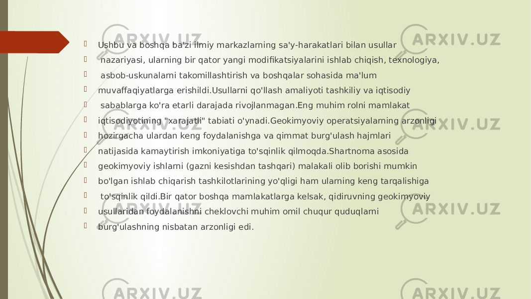  Ushbu va boshqa ba&#39;zi ilmiy markazlarning sa&#39;y-harakatlari bilan usullar  nazariyasi, ularning bir qator yangi modifikatsiyalarini ishlab chiqish, texnologiya,  asbob-uskunalarni takomillashtirish va boshqalar sohasida ma&#39;lum  muvaffaqiyatlarga erishildi.Usullarni qo&#39;llash amaliyoti tashkiliy va iqtisodiy  sabablarga ko&#39;ra etarli darajada rivojlanmagan.Eng muhim rolni mamlakat  iqtisodiyotining &#34;xarajatli&#34; tabiati o&#39;ynadi.Geokimyoviy operatsiyalarning arzonligi  hozirgacha ulardan keng foydalanishga va qimmat burg&#39;ulash hajmlari  natijasida kamaytirish imkoniyatiga to&#39;sqinlik qilmoqda.Shartnoma asosida  geokimyoviy ishlarni (gazni kesishdan tashqari) malakali olib borishi mumkin  bo&#39;lgan ishlab chiqarish tashkilotlarining yo&#39;qligi ham ularning keng tarqalishiga  to&#39;sqinlik qildi.Bir qator boshqa mamlakatlarga kelsak, qidiruvning geokimyoviy  usullaridan foydalanishni cheklovchi muhim omil chuqur quduqlarni  burg&#39;ulashning nisbatan arzonligi edi. 