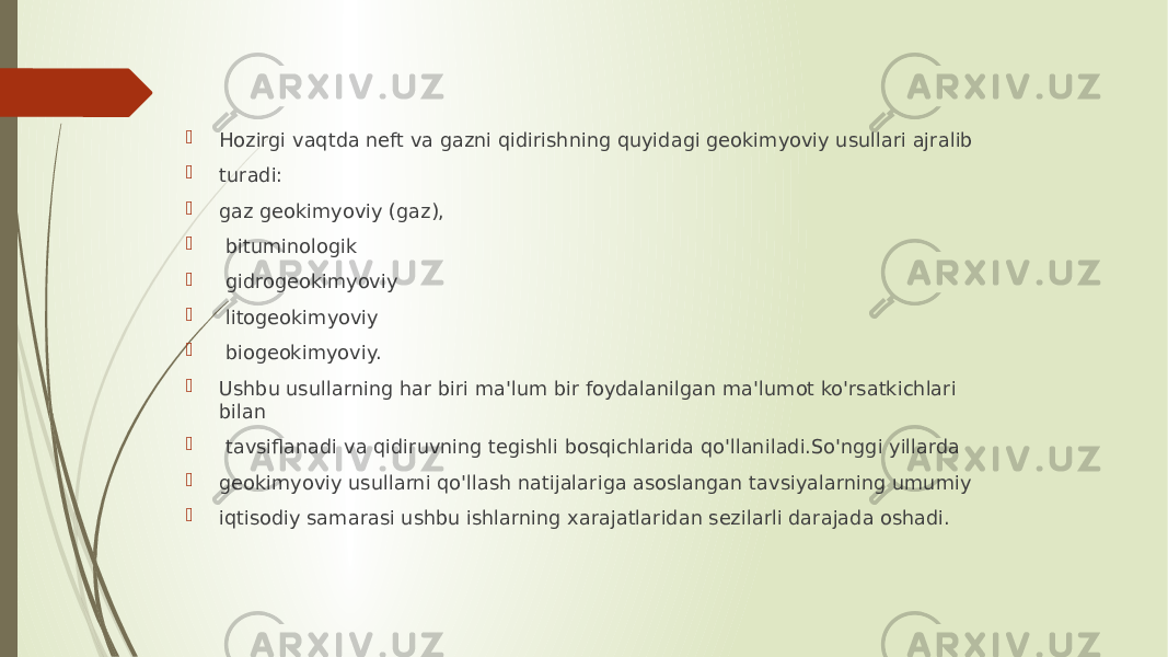  Hozirgi vaqtda neft va gazni qidirishning quyidagi geokimyoviy usullari ajralib  turadi:  gaz geokimyoviy (gaz),  bituminologik  gidrogeokimyoviy  litogeokimyoviy  biogeokimyoviy.  Ushbu usullarning har biri ma&#39;lum bir foydalanilgan ma&#39;lumot ko&#39;rsatkichlari bilan  tavsiflanadi va qidiruvning tegishli bosqichlarida qo&#39;llaniladi.So&#39;nggi yillarda  geokimyoviy usullarni qo&#39;llash natijalariga asoslangan tavsiyalarning umumiy  iqtisodiy samarasi ushbu ishlarning xarajatlaridan sezilarli darajada oshadi. 