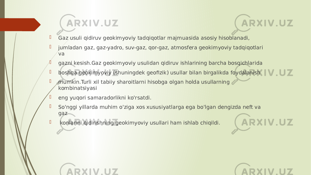  Gaz usuli qidiruv geokimyoviy tadqiqotlar majmuasida asosiy hisoblanadi,  jumladan gaz, gaz-yadro, suv-gaz, qor-gaz, atmosfera geokimyoviy tadqiqotlari va  gazni kesish.Gaz geokimyoviy usulidan qidiruv ishlarining barcha bosqichlarida  boshqa geokimyoviy (shuningdek geofizik) usullar bilan birgalikda foydalanish  mumkin.Turli xil tabiiy sharoitlarni hisobga olgan holda usullarning kombinatsiyasi  eng yuqori samaradorlikni ko&#39;rsatdi.  So&#39;nggi yillarda muhim o&#39;ziga xos xususiyatlarga ega bo&#39;lgan dengizda neft va gaz  konlarini qidirishning geokimyoviy usullari ham ishlab chiqildi. 