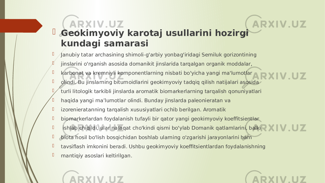  Geokimyoviy karotaj usullarini hozirgi kundagi samarasi  Janubiy tatar archasining shimoli-g&#39;arbiy yonbag&#39;iridagi Semiluk gorizontining  jinslarini o&#39;rganish asosida domanikit jinslarida tarqalgan organik moddalar,  karbonat va kremniyli komponentlarning nisbati bo&#39;yicha yangi ma&#39;lumotlar  olindi. Bu jinslarning bitumoidlarini geokimyoviy tadqiq qilish natijalari asosida  turli litologik tarkibli jinslarda aromatik biomarkerlarning tarqalish qonuniyatlari  haqida yangi ma’lumotlar olindi. Bunday jinslarda paleonieratan va  izorenieratanning tarqalish xususiyatlari ochib berilgan. Aromatik  biomarkerlardan foydalanish tufayli bir qator yangi geokimyoviy koeffitsientlar  ishlab chiqildi, ular nafaqat cho&#39;kindi qismi bo&#39;ylab Domanik qatlamlarini, balki  biota hosil bo&#39;lish bosqichidan boshlab ularning o&#39;zgarishi jarayonlarini ham  tavsiflash imkonini beradi. Ushbu geokimyoviy koeffitsientlardan foydalanishning  mantiqiy asoslari keltirilgan. 