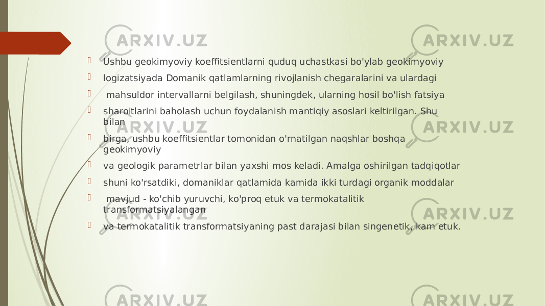  Ushbu geokimyoviy koeffitsientlarni quduq uchastkasi bo&#39;ylab geokimyoviy  logizatsiyada Domanik qatlamlarning rivojlanish chegaralarini va ulardagi  mahsuldor intervallarni belgilash, shuningdek, ularning hosil bo&#39;lish fatsiya  sharoitlarini baholash uchun foydalanish mantiqiy asoslari keltirilgan. Shu bilan  birga, ushbu koeffitsientlar tomonidan o&#39;rnatilgan naqshlar boshqa geokimyoviy  va geologik parametrlar bilan yaxshi mos keladi. Amalga oshirilgan tadqiqotlar  shuni ko&#39;rsatdiki, domaniklar qatlamida kamida ikki turdagi organik moddalar  mavjud - ko&#39;chib yuruvchi, ko&#39;proq etuk va termokatalitik transformatsiyalangan  va termokatalitik transformatsiyaning past darajasi bilan singenetik, kam etuk. 