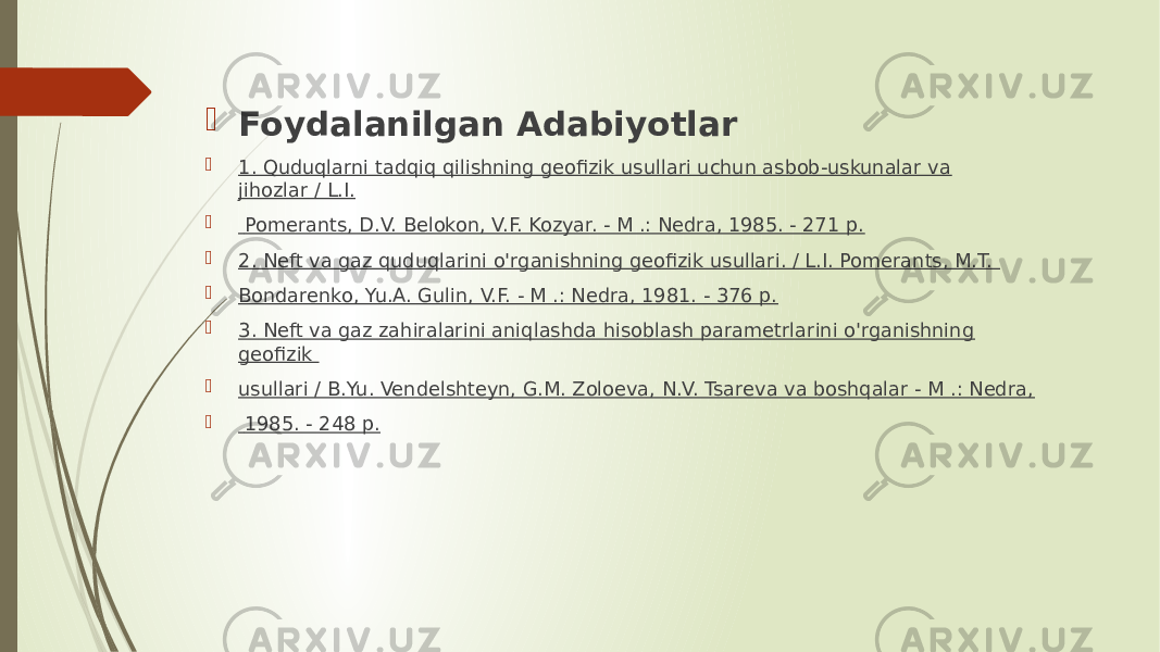  Foydalanilgan Adabiyotlar  1. Quduqlarni tadqiq qilishning geofizik usullari uchun asbob-uskunalar va jihozlar / L.I.  Pomerants, D.V. Belokon, V.F. Kozyar. - M .: Nedra, 1985. - 271 p.  2. Neft va gaz quduqlarini o&#39;rganishning geofizik usullari. / L.I. Pomerants, M.T.  Bondarenko, Yu.A. Gulin, V.F. - M .: Nedra, 1981. - 376 p.  3. Neft va gaz zahiralarini aniqlashda hisoblash parametrlarini o&#39;rganishning geofizik  usullari / B.Yu. Vendelshteyn, G.M. Zoloeva, N.V. Tsareva va boshqalar - M .: Nedra,  1985. - 248 p. 