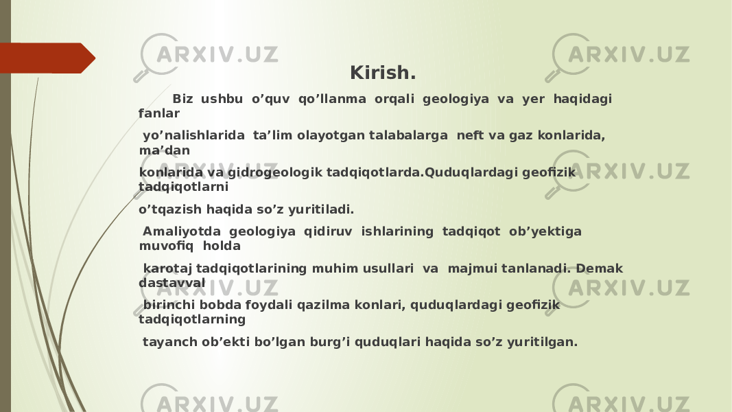  Kirish. Biz ushbu o’quv qoʼllanma orqali geologiya va yer haqidagi fanlar yo’nalishlarida taʼlim olayotgan talabalarga neft va gaz konlarida, ma’dan konlarida va gidrogeologik tadqiqotlarda.Quduqlardagi geofizik tadqiqotlarni o’tqazish haqida soʼz yuritiladi. Аmaliyotda geologiya qidiruv ishlarining tadqiqot obʼyektiga muvofiq holda karotaj tadqiqotlarining muhim usullari va majmui tanlanadi. Demak dastavval birinchi bobda foydali qazilma konlari, quduqlardagi geofizik tadqiqotlarning tayanch obʼekti boʼlgan burgʼi quduqlari haqida soʼz yuritilgan. 