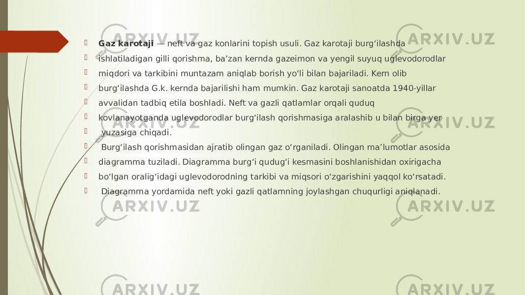  Gaz karotaji  — neft va gaz konlarini topish usuli. Gaz karotaji burgʻilashda  ishlatiladigan gilli qorishma, baʼzan kernda gazeimon va yengil suyuq uglevodorodlar  miqdori va tarkibini muntazam aniqlab borish yoʻli bilan bajariladi. Kern olib  burgʻilashda G.k. kernda bajarilishi ham mumkin. Gaz karotaji sanoatda 1940-yillar  avvalidan tadbiq etila boshladi. Neft va gazli qatlamlar orqali quduq  kovlanayotganda uglevodorodlar burgʻilash qorishmasiga aralashib u bilan birga yer  yuzasiga chiqadi.  Burgʻilash qorishmasidan ajratib olingan gaz oʻrganiladi. Olingan maʼlumotlar asosida  diagramma tuziladi. Diagramma burgʻi qudugʻi kesmasini boshlanishidan oxirigacha  boʻlgan oraligʻidagi uglevodorodning tarkibi va miqsori oʻzgarishini yaqqol koʻrsatadi.  Diagramma yordamida neft yoki gazli qatlamning joylashgan chuqurligi aniqlanadi. 