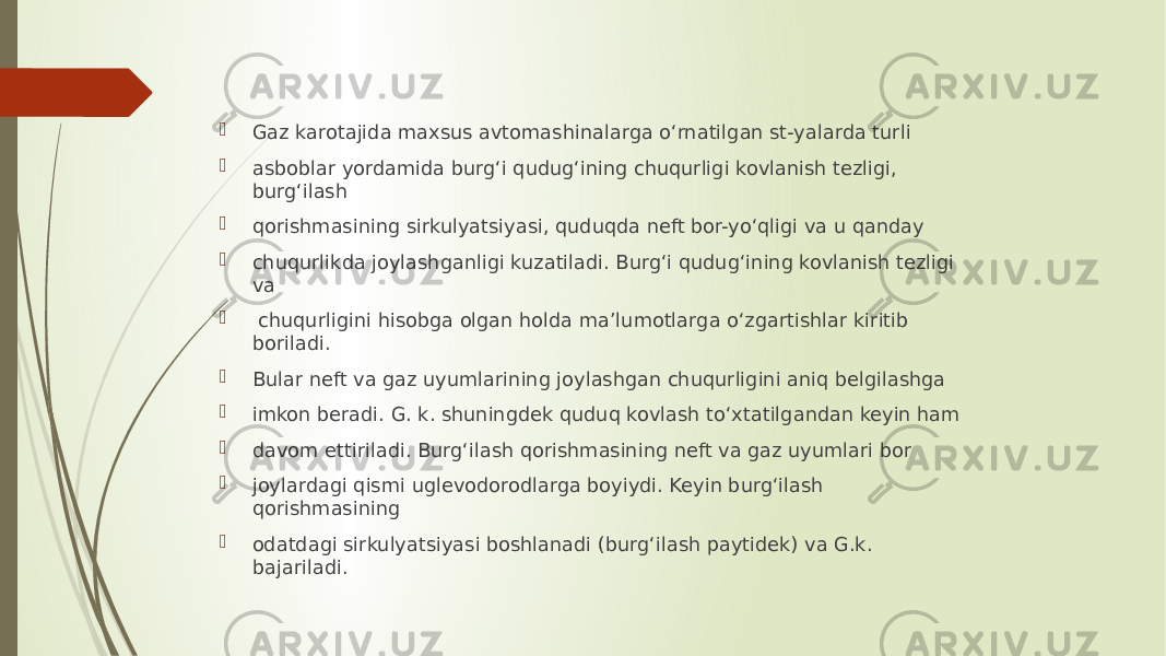  Gaz karotajida maxsus avtomashinalarga oʻrnatilgan st-yalarda turli  asboblar yordamida burgʻi qudugʻining chuqurligi kovlanish tezligi, burgʻilash  qorishmasining sirkulyatsiyasi, quduqda neft bor-yoʻqligi va u qanday  chuqurlikda joylashganligi kuzatiladi. Burgʻi qudugʻining kovlanish tezligi va  chuqurligini hisobga olgan holda maʼlumotlarga oʻzgartishlar kiritib boriladi.  Bular neft va gaz uyumlarining joylashgan chuqurligini aniq belgilashga  imkon beradi. G. k. shuningdek quduq kovlash toʻxtatilgandan keyin ham  davom ettiriladi. Burgʻilash qorishmasining neft va gaz uyumlari bor  joylardagi qismi uglevodorodlarga boyiydi. Keyin burgʻilash qorishmasining  odatdagi sirkulyatsiyasi boshlanadi (burgʻilash paytidek) va G.k. bajariladi. 