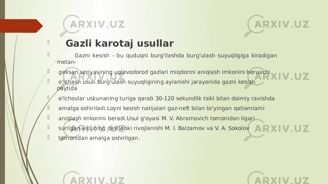  Gazli karotaj usullar  Gazni kesish - bu quduqni burg&#39;ilashda burg&#39;ulash suyuqligiga kiradigan metan-  geksan seriyasining uglevodorod gazlari miqdorini aniqlash imkonini beruvchi  o&#39;lchash usuli.Burg&#39;ulash suyuqligining aylanishi jarayonida gazni kesish paytida  o&#39;lchovlar uskunaning turiga qarab 30-120 sekundlik tsikl bilan doimiy ravishda  amalga oshiriladi.Loyni kesish natijalari gaz-neft bilan to&#39;yingan qatlamlarni  aniqlash imkonini beradi.Usul g&#39;oyasi M. V. Abramovich tomonidan ilgari  surilgan va uning dastlabki rivojlanishi M. I. Balzamov va V. A. Sokolov  tomonidan amalga oshirilgan. 