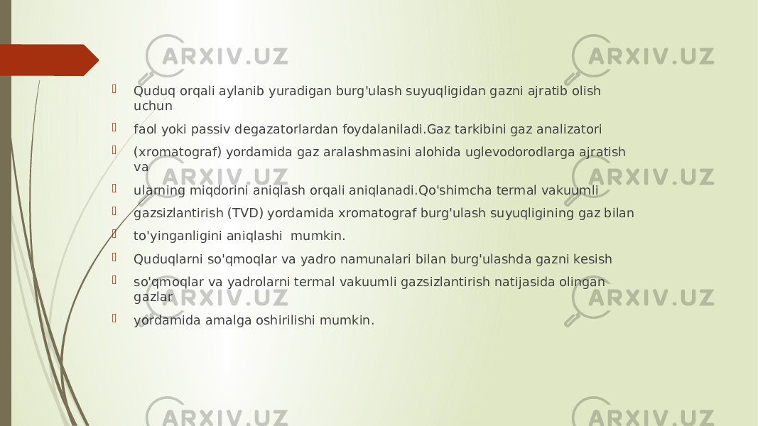  Quduq orqali aylanib yuradigan burg&#39;ulash suyuqligidan gazni ajratib olish uchun  faol yoki passiv degazatorlardan foydalaniladi.Gaz tarkibini gaz analizatori  (xromatograf) yordamida gaz aralashmasini alohida uglevodorodlarga ajratish va  ularning miqdorini aniqlash orqali aniqlanadi.Qo&#39;shimcha termal vakuumli  gazsizlantirish (TVD) yordamida xromatograf burg&#39;ulash suyuqligining gaz bilan  to&#39;yinganligini aniqlashi mumkin.  Quduqlarni so&#39;qmoqlar va yadro namunalari bilan burg&#39;ulashda gazni kesish  so&#39;qmoqlar va yadrolarni termal vakuumli gazsizlantirish natijasida olingan gazlar  yordamida amalga oshirilishi mumkin. 