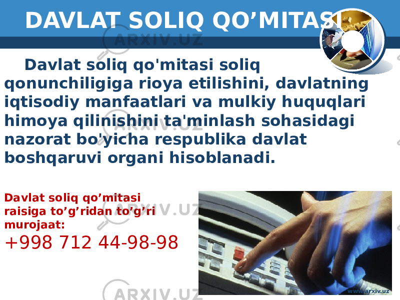 DAVLAT SOLIQ QO’MITASI Davlat soliq qo&#39;mitasi soliq qonunchiligiga rioya etilishini, davlatning iqtisodiy manfaatlari va mulkiy huquqlari himoya qilinishini ta&#39;minlash sohasidagi nazorat bo&#39;yicha respublika davlat boshqaruvi organi hisoblanadi. Davlat soliq qo’mitasi raisiga to’g’ridan to’g’ri murojaat: +998 712 44-98-98 www.arxiv.uz 