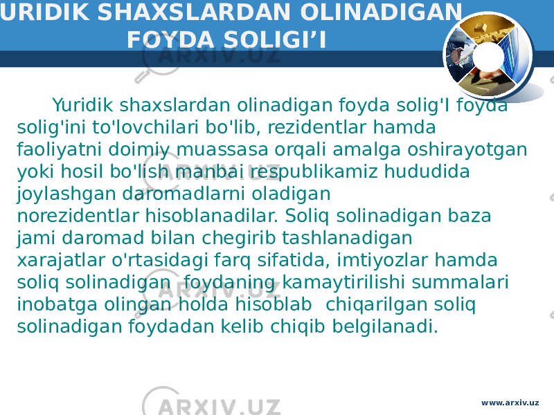  YURIDIK SHAXSLARDAN OLINADIGAN FOYDA SOLIGI’I Yuridik shaxslardan olinadigan foyda solig&#39;I foyda solig&#39;ini to&#39;lovchilari bo&#39;lib, rezidentlar hamda faoliyatni doimiy muassasa orqali amalga oshirayotgan yoki hosil bo&#39;lish manbai respublikamiz hududida joylashgan daromadlarni oladigan norezidentlar hisoblanadilar. Soliq solinadigan baza jami daromad bilan chegirib tashlanadigan  xarajatlar o&#39;rtasidagi farq sifatida, imtiyozlar hamda soliq solinadigan  foydaning kamaytirilishi summalari inobatga olingan holda hisoblab  chiqarilgan soliq solinadigan foydadan kelib chiqib belgilanadi. www.arxiv.uz 