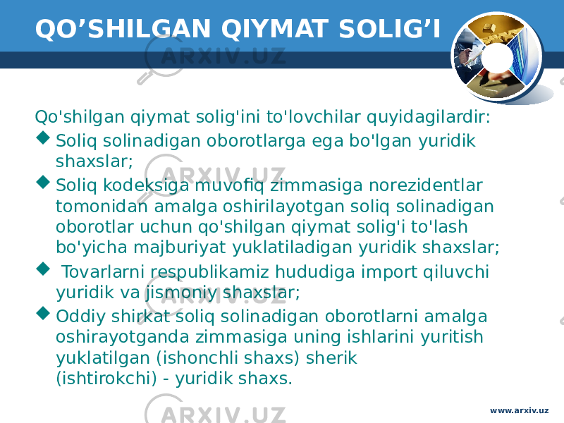 QO’SHILGAN QIYMAT SOLIG’I Qo&#39;shilgan qiymat solig&#39;ini to&#39;lovchilar quyidagilardir:   Soliq solinadigan oborotlarga ega bo&#39;lgan yuridik shaxslar;   Soliq kodeksiga muvofiq zimmasiga norezidentlar tomonidan amalga oshirilayotgan soliq solinadigan oborotlar uchun qo&#39;shilgan qiymat solig&#39;i to&#39;lash bo&#39;yicha majburiyat yuklatiladigan yuridik shaxslar;   Tovarlarni respublikamiz hududiga import qiluvchi yuridik va jismoniy shaxslar;   Oddiy shirkat soliq solinadigan oborotlarni amalga oshirayotganda zimmasiga uning ishlarini yuritish yuklatilgan (ishonchli shaxs) sherik  (ishtirokchi) - yuridik shaxs.  www.arxiv.uz 