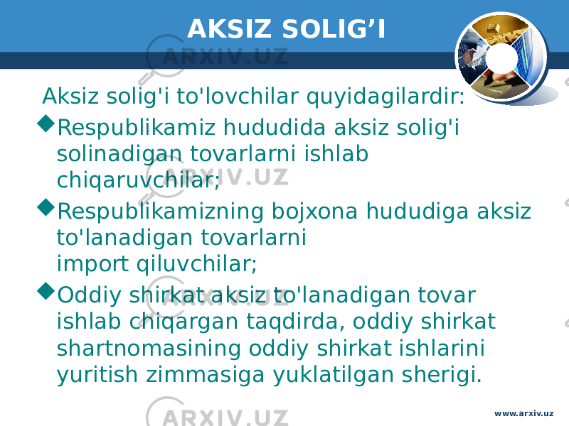 AKSIZ SOLIG’I Aksiz solig&#39;i to&#39;lovchilar quyidagilardir:   Respublikamiz hududida aksiz solig&#39;i solinadigan tovarlarni ishlab  chiqaruvchilar;   Respublikamizning bojxona hududiga aksiz to&#39;lanadigan tovarlarni  import qiluvchilar;   Oddiy shirkat aksiz to&#39;lanadigan tovar ishlab chiqargan taqdirda, oddiy shirkat shartnomasining oddiy shirkat ishlarini yuritish zimmasiga yuklatilgan sherigi.  www.arxiv.uz 