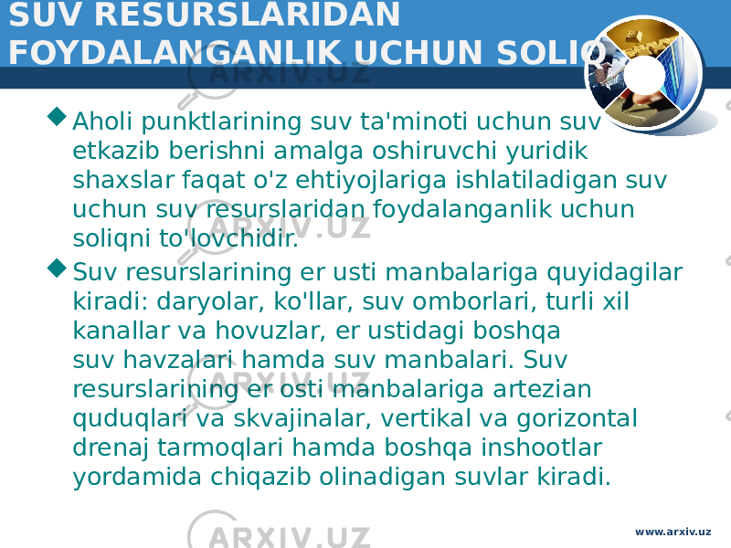 SUV RESURSLARIDAN FOYDALANGANLIK UCHUN SOLIQ  Aholi punktlarining suv ta&#39;minoti uchun suv etkazib berishni amalga oshiruvchi yuridik shaxslar faqat o&#39;z ehtiyojlariga ishlatiladigan suv uchun suv resurslaridan foydalanganlik uchun soliqni to&#39;lovchidir.   Suv resurslarining er usti manbalariga quyidagilar kiradi: daryolar, ko&#39;llar, suv omborlari, turli xil kanallar va hovuzlar, er ustidagi boshqa suv havzalari hamda suv manbalari. Suv resurslarining er osti manbalariga artezian quduqlari va skvajinalar, vertikal va gorizontal drenaj tarmoqlari hamda boshqa inshootlar yordamida chiqazib olinadigan suvlar kiradi.   www.arxiv.uz 