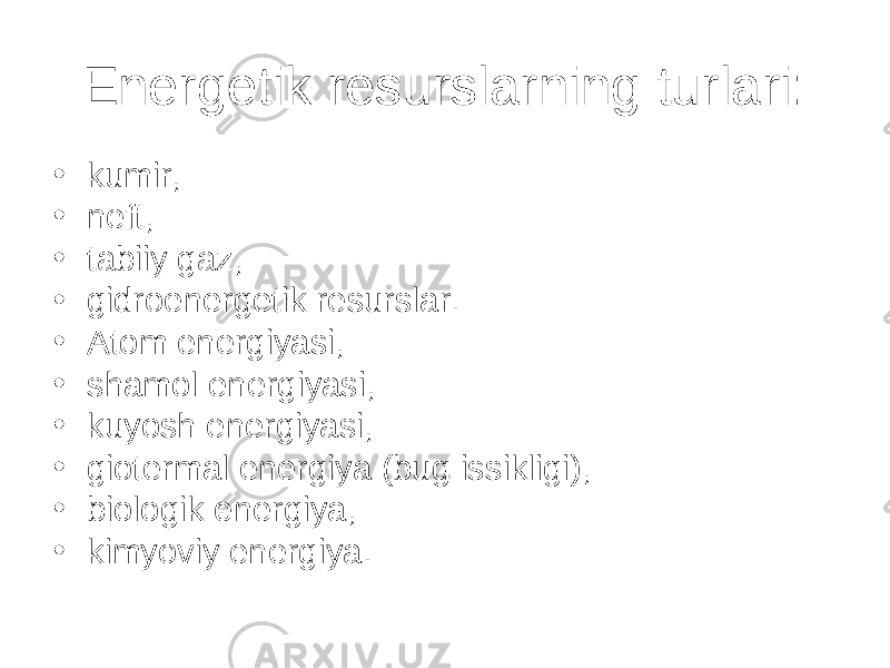 Energetik resurslarning turlari: • kumir, • neft, • tabiiy gaz, • gidroenergetik resurslar. • Atom energiyasi, • shamol energiyasi, • kuyosh energiyasi, • giotermal energiya (bug issikligi), • biologik energiya, • kimyoviy energiya. 