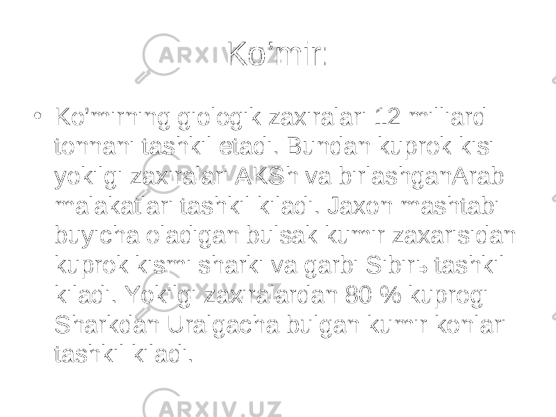 K o’ mir: • K o’ mirning giologik zaxiralari 12 milliard tonnani tashkil etadi. Bundan kuprok kisi yokilgi zaxiralari AKSh va birlashganArab malakatlari tashkil kiladi. Jaxon mashtabi buyicha oladigan bulsak kumir zaxarisidan kuprok kismi sharki va garbi Sibirь tashkil kiladi. Yokilgi zaxiralardan 80 % kuprogi Sharkdan Uralgacha bulgan kumir konlari tashkil kiladi. 