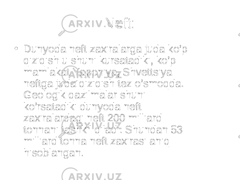 Neft: • Dunyoda neft zaxiralarga juda k o’ p q izi qi sh u shuni kursatadiki , k o’ p mamlakat Yaponiya, Shvettsiya neftga juda q izi q ish tez o’ smo q da. Geologik q azilmalar shuni k o’ rsatadiki dunyoda neft zaxiralardagi neft 200 milliard ton na ni tashkil q iladi. Shundan 53 milliard tonna neft zaxirasi ani q h isoblangan. 