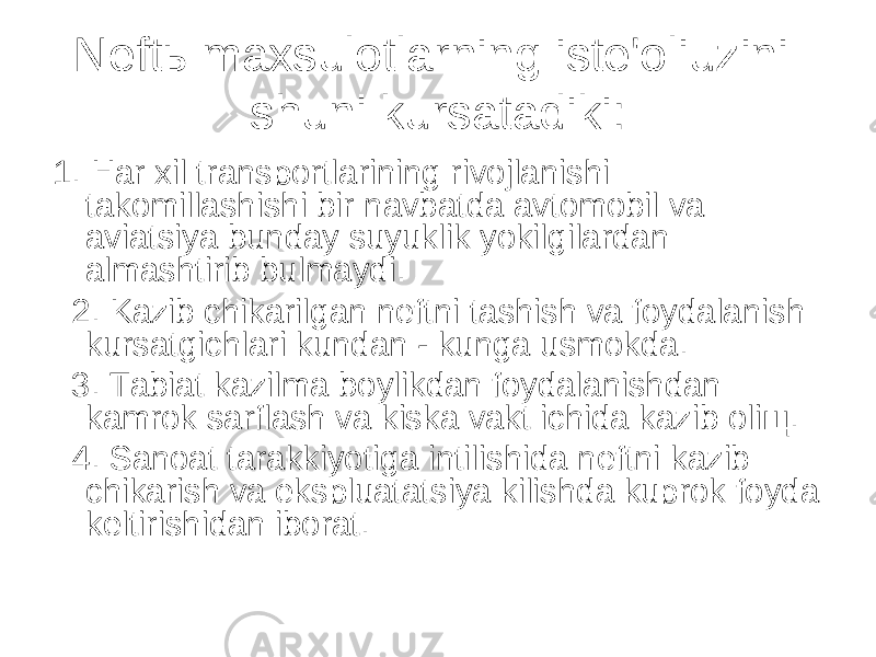 Neftь maxsulotlarning iste&#39;oliuzini shuni kursatadiki: 1. H ar xil transportlarining rivojlanishi takomillashishi bir navbatda avtomobil va aviatsiya bunday suyuklik yokilgilardan almashtirib bulmaydi. 2. Kazib chikarilgan neftni tashish va foydalanish kursatgichlari kundan - kunga usmokda. 3. Tabiat kazilma boylikdan foydalanishdan kamrok sarflash va kiska vakt ichida kazib oliщ. 4. Sanoat tarakkiyotiga intilishida neftni kazib chikarish va ekspluatatsiya kilishda kuprok foyda keltirishidan iborat. 