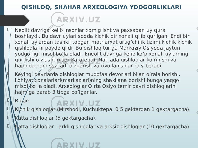 QISHLOQ, SHAHAR ARXEOLOGIYA YODGORLIKLARI  Neolit davriga kelib insonlar xom g’isht va paxsadan uy qura boshlaydi. Bu davr uylari sodda kichik bir xonali qilib qurilgan. Endi bir xonali uylardan tashkil topgan matriarxat urug’chilik tizimi kichik kichik qishloqlarni paydo qildi. Bu qishloq turiga Markaziy Osiyoda Jaytun yodgorligi misol bo’la oladi. Eneolit davriga kelib ko’p xonali uylarning qurilishi o’zlashtiriladi(Karatepa). Natijada qishloqlar ko’rinishi va hajmida ham sezilarli o’zgarish va rivojlanishlar ro’y beradi.  Keyingi davrlarda qishloqlar mudofaa devorlari bilan o’rala borishi, ilohiyat xonalarlari(markazlari)ning shakllana borishi bunga yaqqol misol bo’la oladi. Arxeologlar O’rta Osiyo temir davri qishloqlarini hajmiga qarab 3 tipga bo’lganlar.  Bular:  Kichik qishloqlar (Mirshodi, Kuchuktepa. 0,5 gektardan 1 gektargacha).  Katta qishloqlar (5 gektargacha).  Katta qishloqlar - arkli qishloqlar va arksiz qishloqlar (10 gektargacha). 