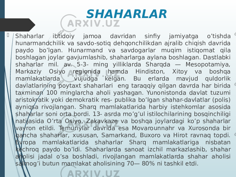 SHAHARLAR  Shaharlar ibtidoiy jamoa davridan sinfiy jamiyatga o’tishda hunarmandchilik va savdo-sotiq dehqonchilikdan ajralib chiqish davrida paydo bo’lgan. Hunarmand va savdogarlar muqim istiqomat qila boshlagan joylar gavjumlashib, shaharlarga aylana boshlagan. Dastlabki shaharlar mil. av. 5-3- ming yilliklarda Sharqda — Mesopotamiya, Markaziy Osiyo regionida hamda Hindiston, Xitoy va boshqa mamlakatlarda vujudga kelgan. Bu erlarda mavjud quldorlik davlatlarining poytaxt shaharlari eng taraqqiy qilgan davrda har birida taxminan 100 minglarcha aholi yashagan. Yunonistonda davlat tuzumi aristokratik yoki demokratik res- publika bo’lgan shahar-davlatlar (polis) ayniqsa rivojlangan. Sharq mamlakatlarida harbiy istehkomlar asosida shaharlar soni orta bordi. 13- asrda mo’g’ul istilochilarining bosqinchiligi natijasida O’rta Osiyo, Zakavkaze va boshqa joylardagi ko’p shaharlar vayron etildi. Temuriylar davrida esa Movarounnahr va Xurosonda bir qancha shaharlar, xususan, Samarkand, Buxoro va Hirot ravnaq topdi. Evropa mamlakatlarida shaharlar Sharq mamlakatlariga nisbatan kechroq paydo bo’ldi. Shaharlarda sanoat izchil markazlashib, shahar aholisi jadal o’sa boshladi, rivojlangan mamlakatlarda shahar aholisi salmog’i butun mamlakat aholisining 70— 80% ni tashkil etdi. 