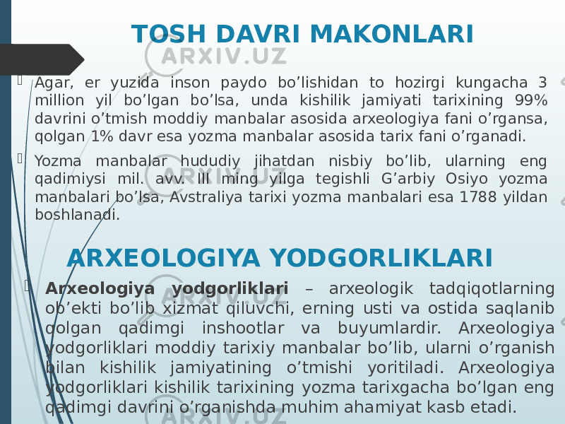 ARXEOLOGIYA YODGORLIKLARI Agar, er yuzida inson paydo bo’lishidan to hozirgi kungacha 3 million yil bo’lgan bo’lsa, unda kishilik jamiyati tarixining 99% davrini o’tmish moddiy manbalar asosida arxeologiya fani o’rgansa, qolgan 1% davr esa yozma manbalar asosida tarix fani o’rganadi.  Yozma manbalar hududiy jihatdan nisbiy bo’lib, ularning eng qadimiysi mil. avv. III ming yilga tegishli G’arbiy Osiyo yozma manbalari bo’lsa, Avstraliya tarixi yozma manbalari esa 1788 yildan boshlanadi. TOSH DAVRI MAKONLARI  Arxeologiya yodgorliklari – arxeologik tadqiqotlarning ob’ekti bo’lib xizmat qiluvchi, erning usti va ostida saqlanib qolgan qadimgi inshootlar va buyumlardir. Arxeologiya yodgorliklari moddiy tarixiy manbalar bo’lib, ularni o’rganish bilan kishilik jamiyatining o’tmishi yoritiladi. Arxeologiya yodgorliklari kishilik tarixining yozma tarixgacha bo’lgan eng qadimgi davrini o’rganishda muhim ahamiyat kasb etadi. 