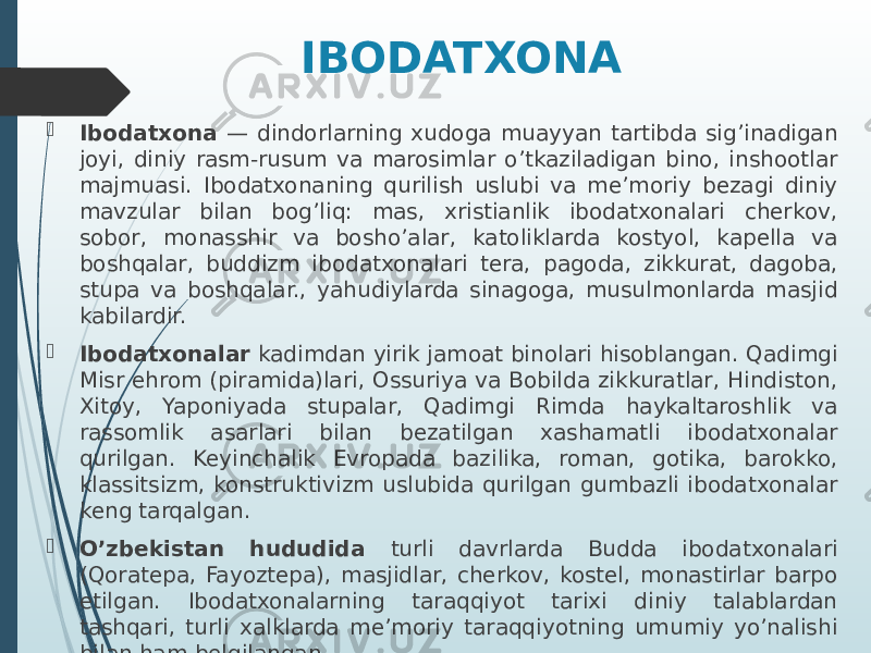 IBODATXONA  Ibodatxona — dindorlarning xudoga muayyan tartibda sig’inadigan joyi, diniy rasm-rusum va marosimlar o’tkaziladigan bino, inshootlar majmuasi. Ibodatxonaning qurilish uslubi va me’moriy bezagi diniy mavzular bilan bog’liq: mas, xristianlik ibodatxonalari cherkov, sobor, monasshir va bosho’alar, katoliklarda kostyol, kapella va boshqalar, buddizm ibodatxonalari tera, pagoda, zikkurat, dagoba, stupa va boshqalar., yahudiylarda sinagoga, musulmonlarda masjid kabilardir.  Ibodatxonalar kadimdan yirik jamoat binolari hisoblangan. Qadimgi Misr ehrom (piramida)lari, Ossuriya va Bobilda zikkuratlar, Hindiston, Xitoy, Yaponiyada stupalar, Qadimgi Rimda haykaltaroshlik va rassomlik asarlari bilan bezatilgan xashamatli ibodatxonalar qurilgan. Keyinchalik Evropada bazilika, roman, gotika, barokko, klassitsizm, konstruktivizm uslubida qurilgan gumbazli ibodatxonalar keng tarqalgan.  O’zbekistan hududida turli davrlarda Budda ibodatxonalari (Qoratepa, Fayoztepa), masjidlar, cherkov, kostel, monastirlar barpo etilgan. Ibodatxonalarning taraqqiyot tarixi diniy talablardan tashqari, turli xalklarda me’moriy taraqqiyotning umumiy yo’nalishi bilan ham belgilangan. 