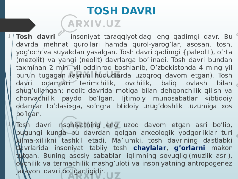 TOSH DAVRI  Tosh davri — insoniyat taraqqiyotidagi eng qadimgi davr. Bu davrda mehnat qurollari hamda qurol-yarog’lar, asosan, tosh, yog’och va suyakdan yasalgan. Tosh davri qadimgi {paleolit), o’rta (mezolit) va yangi (neolit) davrlarga bo’linadi. Tosh davri bundan taxminan 2 mln. yil oddinroq boshlanib, O’zbekistonda 4 ming yil burun tugagan (ayrim hududlarda uzoqroq davom etgan). Tosh davri odamlari terimchilik, ovchilik, baliq ovlash bilan shug’ullangan; neolit davrida motiga bilan dehqonchilik qilish va chorvachilik paydo bo’lgan. Ijtimoiy munosabatlar «ibtidoiy odamlar to’dasi»ga, so’ngra ibtidoiy urug’doshlik tuzumiga xos bo’lgan.  Tosh davri insoniyatning eng uzoq davom etgan asri bo’lib, bugungi kunda bu davrdan qolgan arxeologik yodgorliklar turi xilma-xillikni tashkil etadi. Ma’lumki, tosh davrining dastlabki davrlarida insoniyat tabiiy tosh chaylalar , g’orlarni makon tutgan. Buning asosiy sabablari iqlimning sovuqligi(muzlik asri), ovchilik va termachilik mashg’uloti va insoniyatning antropogenez jarayoni davri bo’lganligidir. 