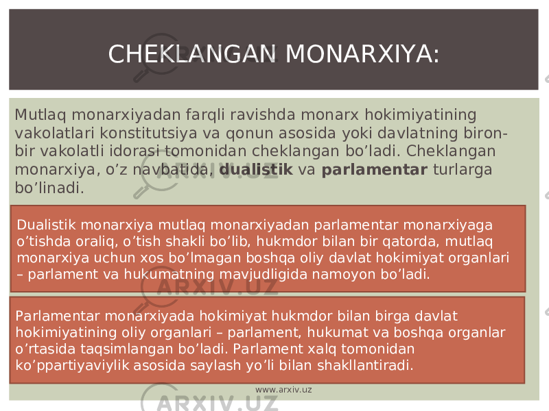 Mutlaq monarxiyadan farqli ravishda monarx hokimiyatining vakolatlari konstitutsiya va qonun asosida yoki davlatning biron- bir vakolatli idorasi tomonidan cheklangan bo’ladi. Cheklangan monarxiya, o’z navbatida, dualistik va parlamentar turlarga bo’linadi. CHEKLANGAN MONARXIYA: Dualistik monarxiya mutlaq monarxiyadan parlamentar monarxiyaga o’tishda oraliq, o’tish shakli bo’lib, hukmdor bilan bir qatorda, mutlaq monarxiya uchun xos bo’lmagan boshqa oliy davlat hokimiyat organlari – parlament va hukumatning mavjudligida namoyon bo’ladi. Parlamentar monarxiyada hokimiyat hukmdor bilan birga davlat hokimiyatining oliy organlari – parlament, hukumat va boshqa organlar o’rtasida taqsimlangan bo’ladi. Parlament xalq tomonidan ko’ppartiyaviylik asosida saylash yo’li bilan shakllantiradi. www.arxiv.uz 