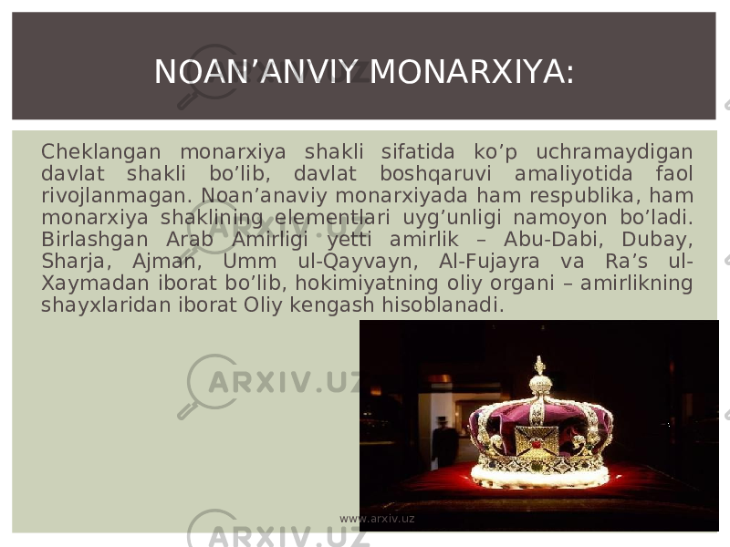 Cheklangan monarxiya shakli sifatida ko’p uchramaydigan davlat shakli bo’lib, davlat boshqaruvi amaliyotida faol rivojlanmagan. Noan’anaviy monarxiyada ham respublika, ham monarxiya shaklining elementlari uyg’unligi namoyon bo’ladi. Birlashgan Arab Amirligi yetti amirlik – Abu-Dabi, Dubay, Sharja, Ajman, Umm ul-Qayvayn, Al-Fujayra va Ra’s ul- Xaymadan iborat bo’lib, hokimiyatning oliy organi – amirlikning shayxlaridan iborat Oliy kengash hisoblanadi. NOAN’ANVIY MONARXIYA: www.arxiv.uz 