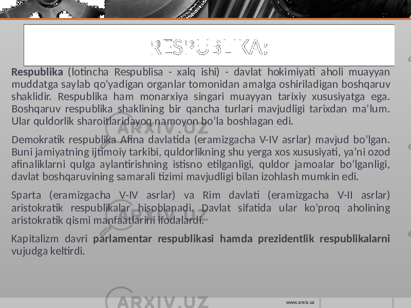 RESPUBLIKA: Respublika (lotincha Respublisa - xalq ishi) - davlat hokimiyati aholi muayyan muddatga saylab qo’yadigan organlar tomonidan amalga oshiriladigan boshqaruv shaklidir. Respublika ham monarxiya singari muayyan tarixiy xususiyatga ega. Boshqaruv respublika shaklining bir qancha turlari mavjudligi tarixdan ma’lum. Ular quldorlik sharoitlaridayoq namoyon bo’la boshlagan edi. Demokratik respublika Afina davlatida (eramizgacha V-IV asrlar) mavjud bo’lgan. Buni jamiyatning ijtimoiy tarkibi, quldorlikning shu yerga xos xususiyati, ya’ni ozod afinaliklarni qulga aylantirishning istisno etilganligi, quldor jamoalar bo’lganligi, davlat boshqaruvining samarali tizimi mavjudligi bilan izohlash mumkin edi. Sparta (eramizgacha V-IV asrlar) va Rim davlati (eramizgacha V-II asrlar) aristokratik respublikalar hisoblanadi. Davlat sifatida ular ko’proq aholining aristokratik qismi manfaatlarini ifodalardi. Kapitalizm davri parlamentar respublikasi hamda prezidentlik respublikalarni vujudga keltirdi. www.arxiv.uz 