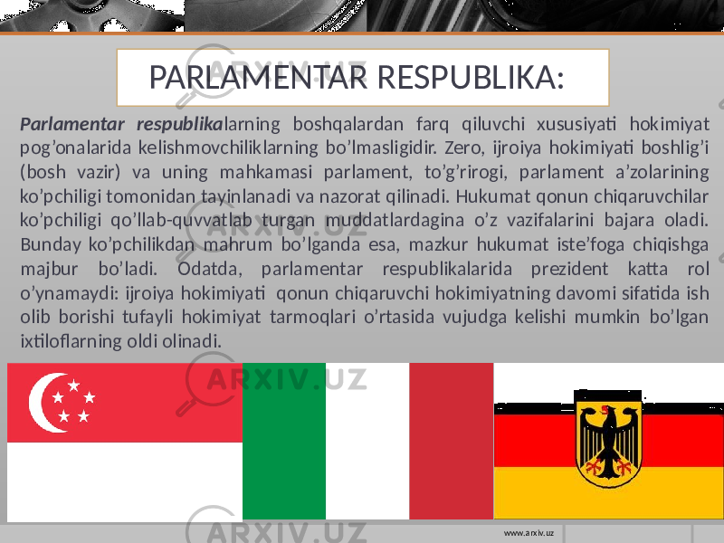 PARLAMENTAR RESPUBLIKA: Parlamentar respublika larning boshqalardan farq qiluvchi xususiyati hokimiyat pog’onalarida kelishmovchiliklarning bo’lmasligidir. Zero, ijroiya hokimiyati boshlig’i (bosh vazir) va uning mahkamasi parlament, to’g’rirogi, parlament a’zolarining ko’pchiligi tomonidan tayinlanadi va nazorat qilinadi. Hukumat qonun chiqaruvchilar ko’pchiligi qo’llab-quvvatlab turgan muddatlardagina o’z vazifalarini bajara oladi. Bunday ko’pchilikdan mahrum bo’lganda esa, mazkur hukumat iste’foga chiqishga majbur bo’ladi. Odatda, parlament ar respublikalarida prezident katta rol o’ynamaydi: ijroiya hokimiyati qonun chiqaruvchi hokimiyatning davomi sifatida ish olib borishi tufayli hokimiyat tarmoqlari o’rtasida vujudga kelishi mumkin bo’lgan ixtiloflarning oldi olinadi. www.arxiv.uz 