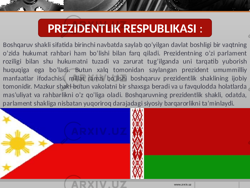 PREZIDENTLIK RESPUBLIKASI : B oshqaruv shakli sifatida birinchi navbatda saylab qo’yilgan davlat boshligi bir vaqtning o’zida hukumat rahbari ham bo’lishi bilan farq qiladi. Prezidentning o’zi parlament roziligi bilan shu hukumatni tuzadi va zarurat tug’ilganda uni tarqatib yuborish huquqiga ega bo’ladi. Butun xalq tomonidan saylangan prezident umummilliy manfaatlar ifodachisi, millat ramzi bo’lishi boshqaruv prezidentlik shaklining ijobiy tomonidir. Mazkur shakl butun vakolatni bir shaxsga beradi va u favqulodda holatlarda mas’uliyat va rahbarlikni o’z qo’liga oladi. Boshqaruvning prezidentlik shakli, odatda, parlament shakliga nisbatan yuqoriroq darajadagi siyosiy barqarorlikni ta’minlaydi. www.arxiv.uz 