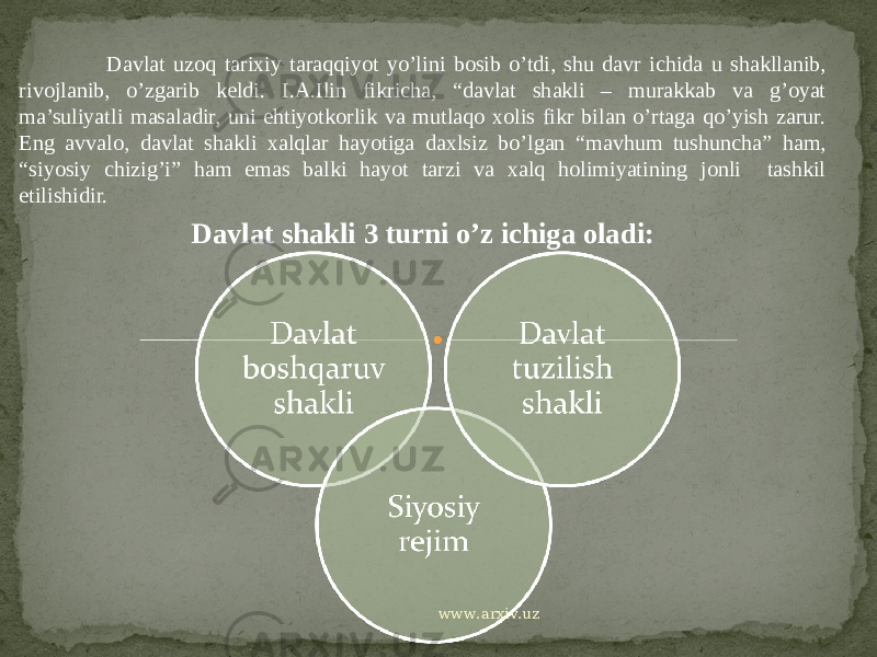 Davlat uzoq tarixiy taraqqiyot yo’lini bosib o’tdi, shu davr ichida u shakllanib, rivojlanib, o’zgarib keldi. I.A.Ilin fikricha, “davlat shakli – murakkab va g’oyat ma’suliyatli masaladir, uni ehtiyotkorlik va mutlaqo xolis fikr bilan o’rtaga qo’yish zarur. Eng avvalo, davlat shakli xalqlar hayotiga daxlsiz bo’lgan “mavhum tushuncha” ham, “siyosiy chizig’i” ham emas balki hayot tarzi va xalq holimiyatining jonli tashkil etilishidir. Davlat shakli 3 turni o’z ichiga oladi: www.arxiv.uz 