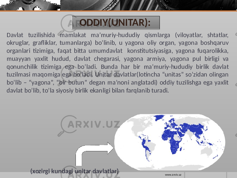 ODDIY(UNITAR): Davlat tuzilishida mamlakat ma’muriy-hududiy qismlarga (viloyatlar, shtatlar, okruglar, grafliklar, tumanlarga) bo’linib, u yagona oliy organ, yagona boshqaruv organlari tizimiga, faqat bitta umumdavlat konstitutsiyasiga, yagona fuqarolikka, muayyan yaxlit hudud, davlat chegarasi, yagona armiya, yagona pul birligi va qonunchilik tizimiga ega bo’ladi. Bunda har bir ma’muriy-hududiy birlik davlat tuzilmasi maqomiga ega bo’ladi. Unitar davlatlar(lotincha “unitas” so’zidan olingan bo’lib – “yagona”, “bir butun” degan ma’noni anglatadi) oddiy tuzilishga ega yaxlit davlat bo’lib, to’la siyosiy birlik ekanligi bilan farqlanib turadi. (xozirgi kundagi unitar davlatlar) www.arxiv.uz 