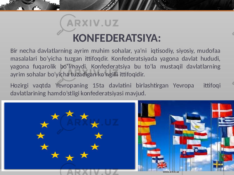 KONFEDERATSIYA: Bir necha davlatlarning ayrim muhim sohalar, ya’ni iqtisodiy, siyosiy, mudofaa masalalari bo’yicha tuzgan ittifoqdir. Konfederatsiyada yagona davlat hududi, yagona fuqarolik bo’lmaydi. Konfederatsiya bu to’la mustaqil davlatlarning ayrim sohalar bo’yicha tuzadigan ko’ngilli ittifoqidir. Hozirgi vaqtda Yevropaning 15ta davlatini birlashtirgan Yevropa ittifoqi davlatlarining hamdo’stligi konfederatsiyasi mavjud. www.arxiv.uz 